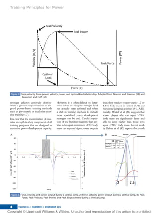 stronger athletes generally demon-
strate a greater responsiveness to tar-
geted power-based training methods
such as plyometric or explosive exer-
cise training (17).
It is clear that the maximization of mus-
cular strength is a key component of all
training programs that are designed to
maximize power development capacity.
However, it is often difﬁcult to deter-
mine when an adequate strength level
has actually been achieved and when
a shift in training emphasis to include
more specialized power development
strategies can be used. Careful inspec-
tion of the literature suggests that ath-
letes who squat a minimum of 23 body
mass can express higher power outputs
than their weaker counter parts (1.7 or
1.43x body mass) in vertical (6,71) and
horizontal jumping activities (64). Addi-
tionally, Wisløff et al. (86) suggests that
soccer players who can squat .2.03
body mass are signiﬁcantly faster and
able to jump higher than those who
squat ,2.03 body mass. Recent work
by Keiner et al. (43) reports that youth
Figure 3. Force, velocity, and power output during a vertical jump. (A) Force, velocity, power output during a vertical jump, (B) Peak
Force, Peak Velocity, Peak Power, and Peak Displacement during a vertical jump.
Figure 2. Force-velocity, force-power, velocity power, and optimal load relationship. Adapted from Newton and Kraemer (58) and
Kawamori and Haff (42).
Training Principles for Power
VOLUME 34 | NUMBER 6 | DECEMBER 20124
 