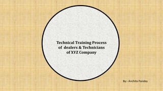 Technical Training Process
of dealers & Technicians
of XYZ Company
By:- Anchita Pandey
 