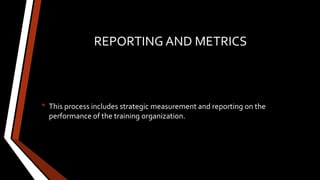 REPORTING AND METRICS
• This process includes strategic measurement and reporting on the
performance of the training organization.
 