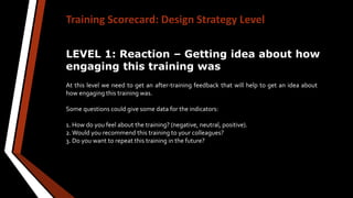 Training Scorecard: Design Strategy Level
LEVEL 1: Reaction – Getting idea about how
engaging this training was
At this level we need to get an after-training feedback that will help to get an idea about
how engaging this training was.
Some questions could give some data for the indicators:
1. How do you feel about the training? (negative, neutral, positive).
2.Would you recommend this training to your colleagues?
3. Do you want to repeat this training in the future?
 