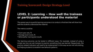 Training Scorecard: Design Strategy Level
LEVEL 2: Learning – How well the trainees
or participants understood the material
The easiest way to quantify learning outcomes is to conduct a final test that will show how
well the students understood the material.
The metrics could be:
* Exam pass rate, %
* Average exam score, %
* Before/after training test results
The learning outcomes can be tested in different ways. For example, instead of using a
simple test one can ask trainees to practice something that was learned. Respectively, the
practice-related indicators will need to be implemented. In this way we are not only testing,
but helping students to establish new behavior patterns.
 