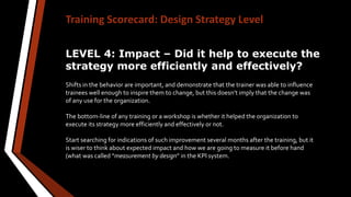 Training Scorecard: Design Strategy Level
LEVEL 4: Impact – Did it help to execute the
strategy more efficiently and effectively?
Shifts in the behavior are important, and demonstrate that the trainer was able to influence
trainees well enough to inspire them to change, but this doesn’t imply that the change was
of any use for the organization.
The bottom-line of any training or a workshop is whether it helped the organization to
execute its strategy more efficiently and effectively or not.
Start searching for indications of such improvement several months after the training, but it
is wiser to think about expected impact and how we are going to measure it before hand
(what was called “measurement by design” in the KPI system.
 
