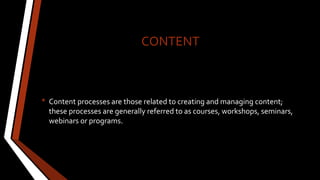 CONTENT
• Content processes are those related to creating and managing content;
these processes are generally referred to as courses, workshops, seminars,
webinars or programs.
 