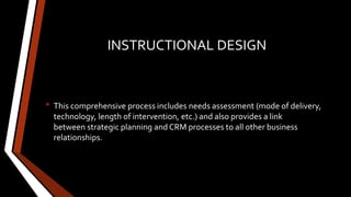 INSTRUCTIONAL DESIGN
• This comprehensive process includes needs assessment (mode of delivery,
technology, length of intervention, etc.) and also provides a link
between strategic planning and CRM processes to all other business
relationships.
 