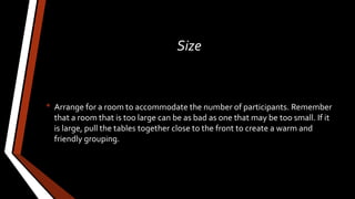 Size
• Arrange for a room to accommodate the number of participants. Remember
that a room that is too large can be as bad as one that may be too small. If it
is large, pull the tables together close to the front to create a warm and
friendly grouping.
 