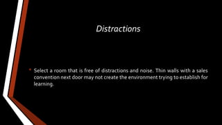 Distractions
• Select a room that is free of distractions and noise. Thin walls with a sales
convention next door may not create the environment trying to establish for
learning.
 
