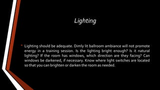 Lighting
• Lighting should be adequate. Dimly lit ballroom ambiance will not promote
energy in a training session. Is the lighting bright enough? Is it natural
lighting? If the room has windows, which direction are they facing? Can
windows be darkened, if necessary. Know where light switches are located
so that you can brighten or darken the room as needed.
 