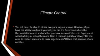Climate Control
• You will never be able to please everyone in your session. However, if you
have the ability to adjust it yourself, you can try. Determine where the
thermostat is located and whether you have any control over it. Experiment
with it while you set up the room. Does it respond quickly or slowly? Do you
need to contact someone to make adjustments? Obtain that person’s phone
number.
 