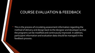 COURSE EVALUATION & FEEDBACK
• This is the process of circulating assessment information regarding the
method of delivery and design back to the designer and developer so that
the programs can be modified and continuously improved. In addition,
participant information and evaluation data should be managed in the
feedback process.
 