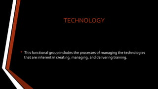 TECHNOLOGY
• This functional group includes the processes of managing the technologies
that are inherent in creating, managing, and delivering training.
 