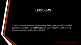 LMS/LCMS
• This is the actual process for maintaining and supporting administrative
platforms such as Learning Management Systems (LMS) and Learning
Content Management Systems (LCMS).
(See separate presentation for LMS Development)
 