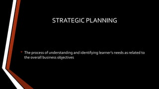 STRATEGIC PLANNING
• The process of understanding and identifying learner’s needs as related to
the overall business objectives
 