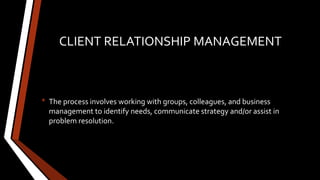 CLIENT RELATIONSHIP MANAGEMENT
• The process involves working with groups, colleagues, and business
management to identify needs, communicate strategy and/or assist in
problem resolution.
 