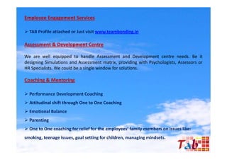 Employee Engagement Services

 TAB Profile attached or Just visit www.teambonding.in

Assessment & Development Centre

We are well equipped to handle Assessment and Development centre needs. Be it
designing Simulations and Assessment matrix providing with Psychologists Assessors or
                                        matrix,            Psychologists,
HR Specialists. We could be a single window for solutions.

Coaching & Mentoring

 Performance Development Coaching
 Attitudinal shift through One to One Coaching
 Emotional Balance
 Parenting
 One to One coaching for relief for the employees’ family members on issues like:
smoking, teenage issues, goal setting for children, managing mindsets.
 