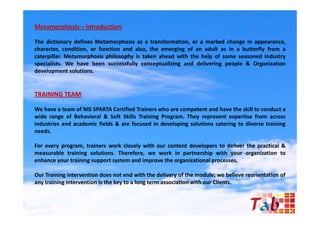 Metamorphosis – Introduction:

The dictionary defines Metamorphosis as a transformation, or a marked change in appearance,
character, condition, or function and also, the emerging of an adult as in a butterfly from a
caterpillar. Metamorphosis philosophy is taken ahead with the help of some seasoned Industry
specialists. W h
    i li     We have bbeen successfully conceptualizing and d li i
                                   f ll           li i    d delivering people & O
                                                                           l     Organization
                                                                                        i i
development solutions.


TRAINING TEAM:

We have a team of NIS SPARTA Certified Trainers who are competent and have the skill to conduct a
wide range of Behavioral & Soft Skills Training Program. They represent expertise from across
industries and academic fields & are focused in developing solutions catering to diverse training
needs.

For every program, trainers work closely with our content developers to deliver the practical &
measurable training solutions. Therefore, we work in partnership with your organization to
enhance your training support system and improve the organizational processes.

Our Training intervention does not end with the delivery of the module; we believe reorientation of
any training intervention is the key to a long term association with our Clients.
 