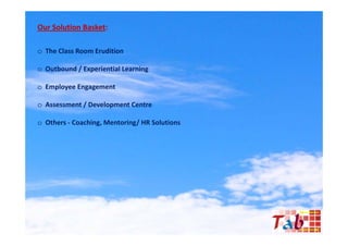 Our Solution Basket:

o The Class Room Erudition

o O tb
  Outbound / Experiential Learning
         d E      i ti l L     i

o Employee Engagement

o Assessment / Development Centre

o Others - Coaching Mentoring/ HR Solutions
           Coaching,
 
