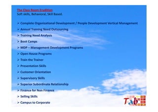 The Class Room Erudition
Soft skills, Behavioral, Skill Based.

 Complete Organizational Development / People Development Vertical Management
 Annual Training Need Outsourcing
                g                g
 Training Need Analysis
 Boot Camps
 MDP – Management Development Programs
 Open House Programs
 Train the Trainer
 Presentation Skills
 Customer Orientation
 Supervisory Skills
 Superior Subordinate Relationship
 Finance for Non Finance
 Selling Skills
 Campus to Corporate
 