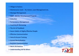  Village to Factory
 Maintenance tools – 5S, Kaizen, Lean Management etc.
 Wastage Management
 WDP - Worker Development Program
 Induction
P f
 Performance M
             Management
                      t
 Coaching & Mentoring
 The Art of Feedback
 Seven Habits of Highly Effective People
 Effective Communication
 Voice & Accent Training
 Accent Neutralization
 Business Communication
 Work Life Balance
 Understanding Self & Others
 