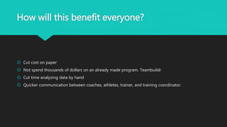 How will this benefit everyone?
 Cut cost on paper
 Not spend thousands of dollars on an already made program. Teambuildr
 Cut time analyzing data by hand
 Quicker communication between coaches, athletes, trainer, and training coordinator.
 