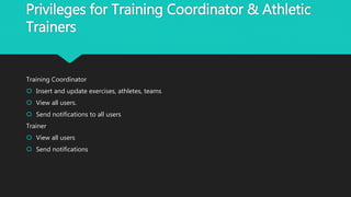 Privileges for Training Coordinator & Athletic
Trainers
Training Coordinator
 Insert and update exercises, athletes, teams
 View all users.
 Send notifications to all users
Trainer
 View all users
 Send notifications
 