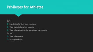 Privileges for Athletes
Do's
 Insert stats for their own exercises.
 View statistical analysis on stats
 View other athlete in the same team stat records
Do not's
 View other teams
 modify workouts
 