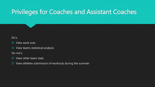 Privileges for Coaches and Assistant Coaches
Do's
 View work outs
 View teams statistical analysis
Do not's
 View other team stats
 View athletes submission of workouts during the summer
 