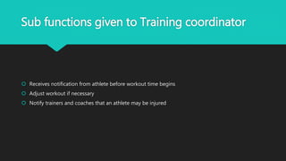 Sub functions given to Training coordinator
 Receives notification from athlete before workout time begins
 Adjust workout if necessary
 Notify trainers and coaches that an athlete may be injured
 