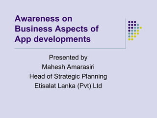 Awareness on
Business Aspects of
App developments

         Presented by
       Mahesh Amarasiri
   Head of Strategic Planning
    Etisalat Lanka (Pvt) Ltd
 