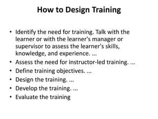 How to Design Training
• Identify the need for training. Talk with the
learner or with the learner's manager or
supervisor to assess the learner's skills,
knowledge, and experience. ...
• Assess the need for instructor-led training. ...
• Define training objectives. ...
• Design the training. ...
• Develop the training. ...
• Evaluate the training
 