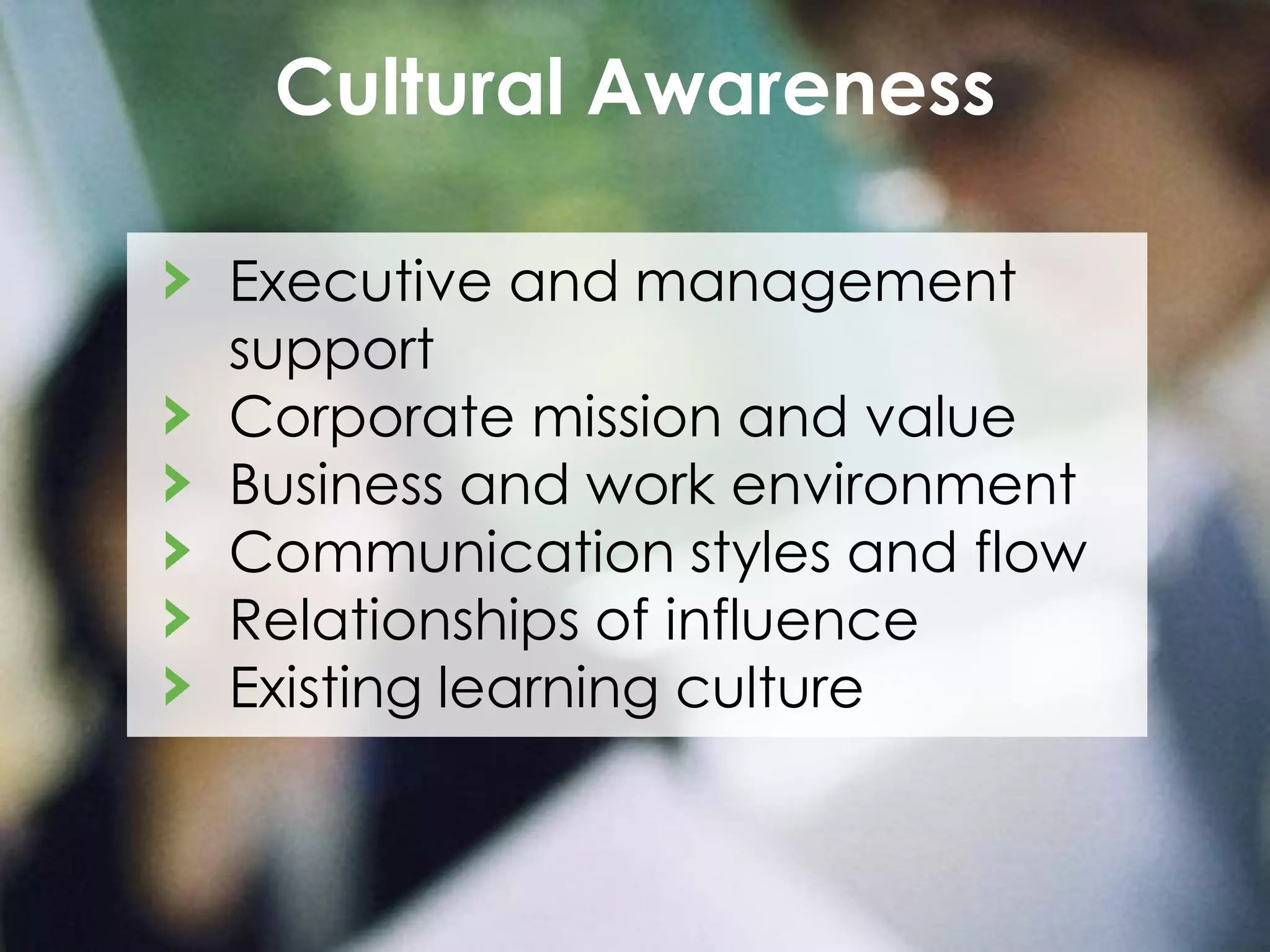 Cultural Awareness
Executive and management
support
Corporate mission and value
Business and work environment
Communication styles and flow
Relationships of influence
Existing learning culture

 