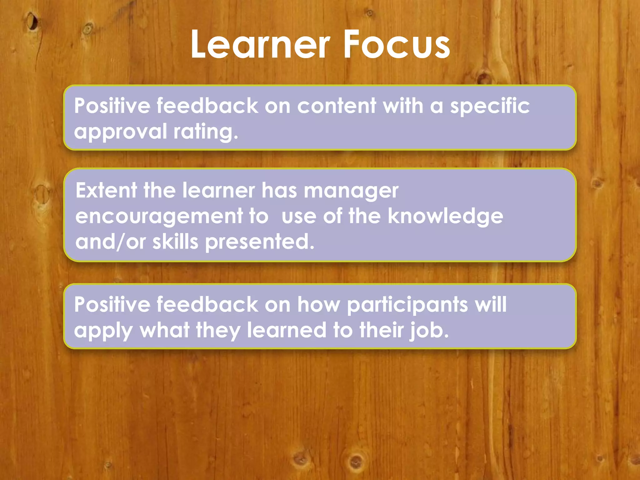 Learner Focus
Positive feedback on content with a specific
approval rating.
Extent the learner has manager
encouragement to use of the knowledge
and/or skills presented.

Positive feedback on how participants will
apply what they learned to their job.

 