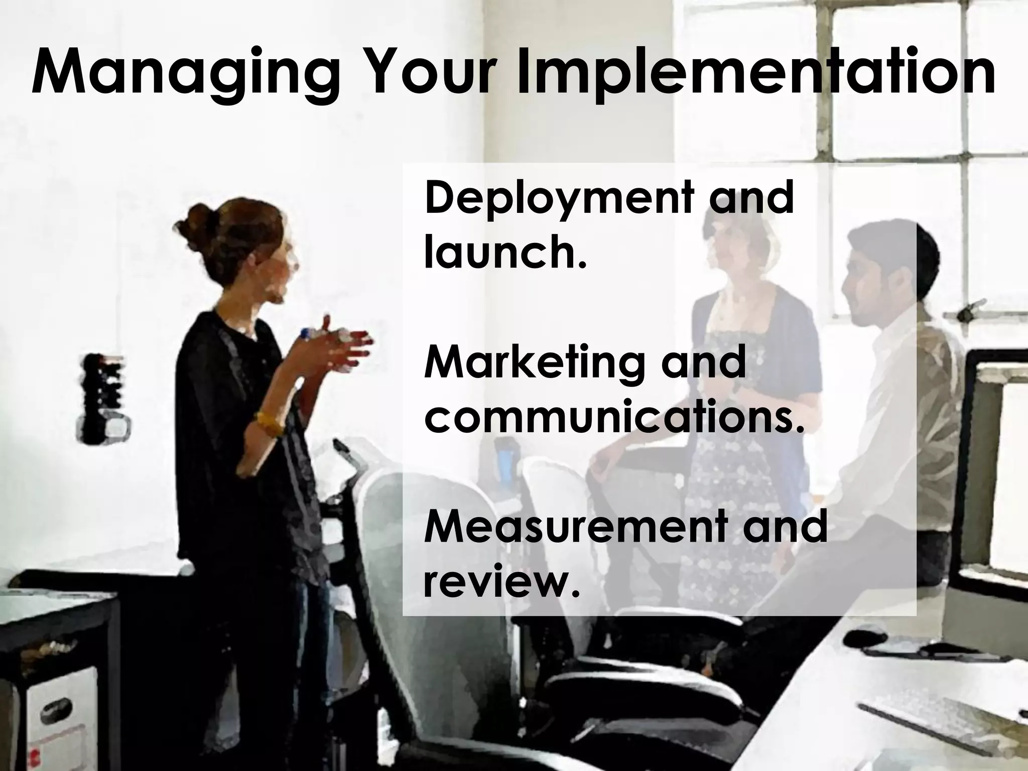 Managing Your Implementation
Deployment and
launch.

Marketing and
communications.
Measurement and
review.

 