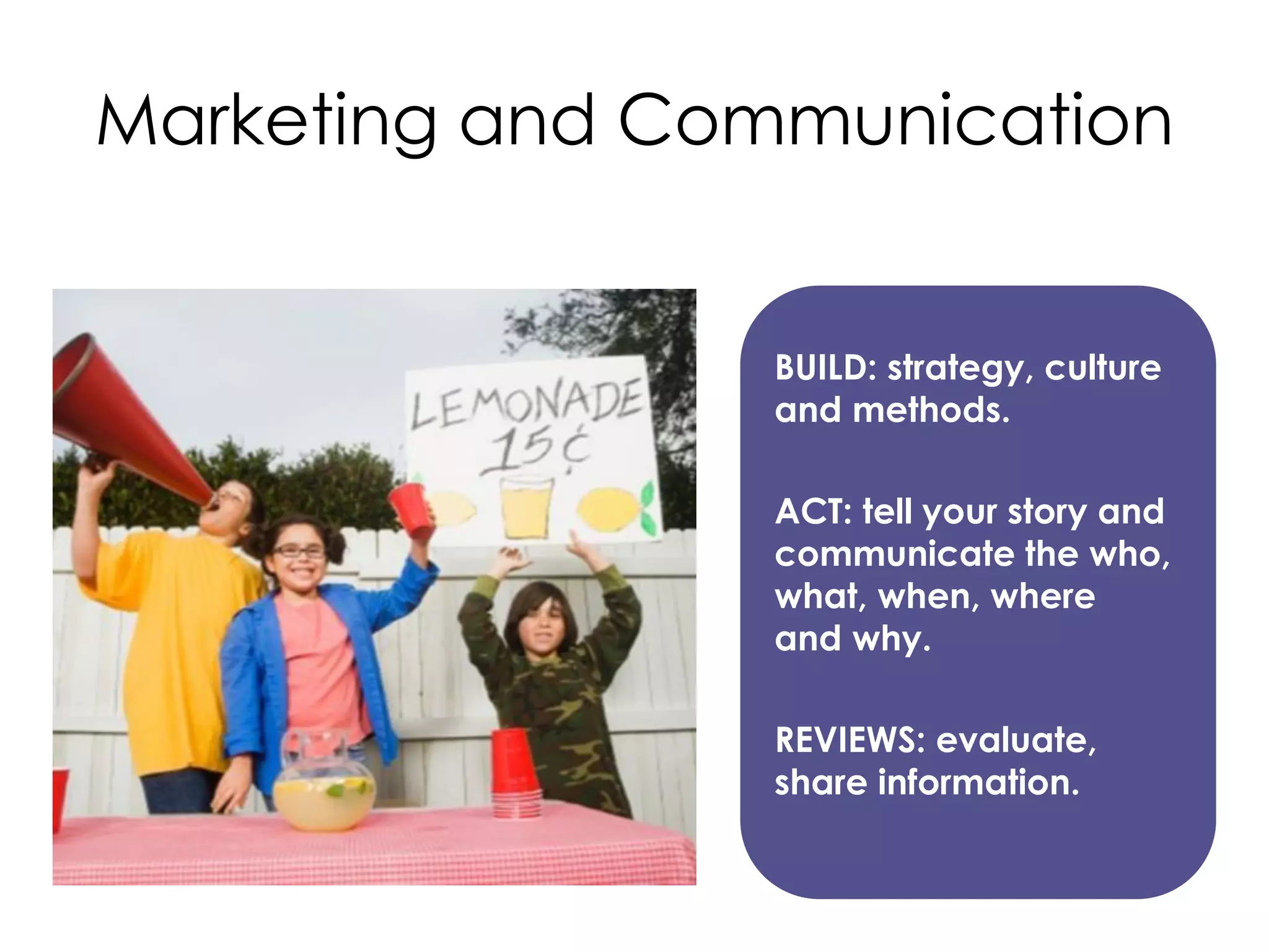 Marketing and Communication

BUILD: strategy, culture
and methods.
ACT: tell your story and
communicate the who,
what, when, where
and why.
REVIEWS: evaluate,
share information.

 
