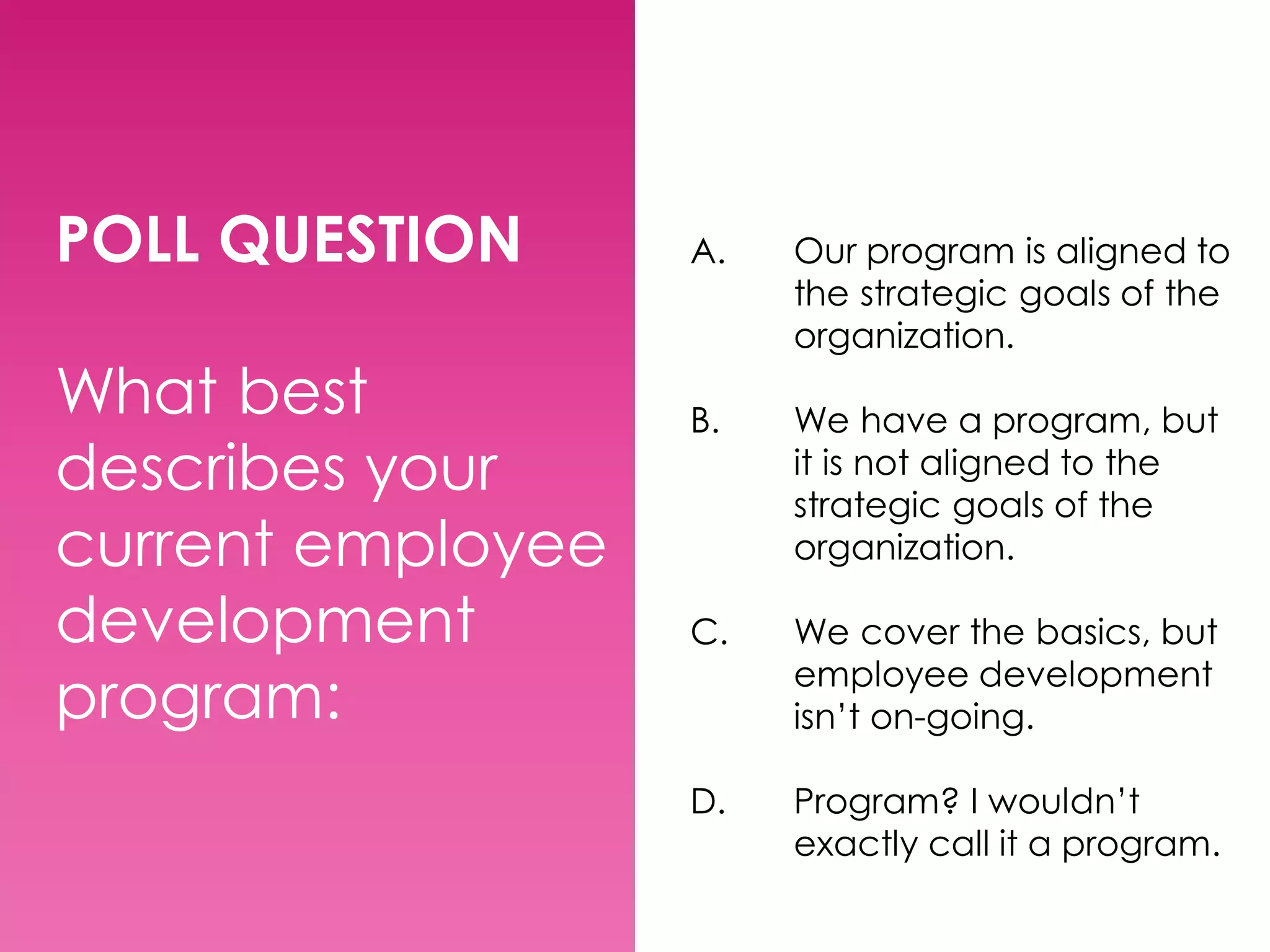POLL QUESTION
What best
describes your
current employee
development
program:

A.

Our program is aligned to
the strategic goals of the
organization.

B.

We have a program, but
it is not aligned to the
strategic goals of the
organization.

C.

We cover the basics, but
employee development
isn’t on-going.

D.

Program? I wouldn’t
exactly call it a program.

 