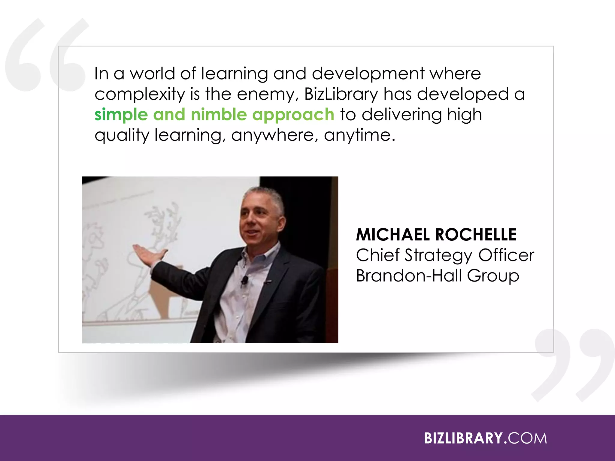 In a world of learning and development where
complexity is the enemy, BizLibrary has developed a
to delivering high
quality learning, anywhere, anytime.

MICHAEL ROCHELLE
Chief Strategy Officer
Brandon-Hall Group

BIZLIBRARY.COM

 