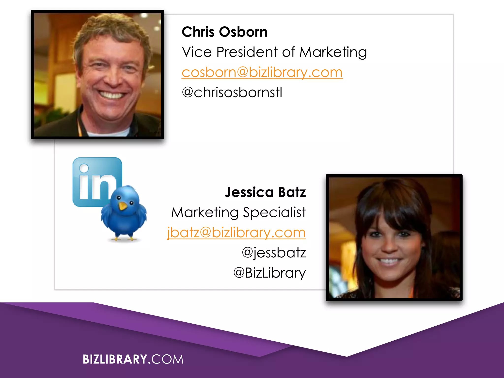 Chris Osborn
Vice President of Marketing
cosborn@bizlibrary.com
@chrisosbornstl

Jessica Batz
Marketing Specialist
jbatz@bizlibrary.com
@jessbatz
@BizLibrary

BIZLIBRARY.COM

 