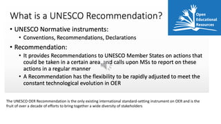The UNESCO OER Recommendation is the only existing international standard-setting instrument on OER and is the
fruit of over a decade of efforts to bring together a wide diversity of stakeholders
 
