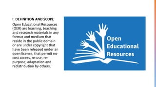 I. DEFINITION AND SCOPE
Open Educational Resources
(OER) are learning, teaching
and research materials in any
format and medium that
reside in the public domain
or are under copyright that
have been released under an
open license, that permit no-
cost access, re-use, re-
purpose, adaptation and
redistribution by others.
 