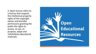 2. Open license refers to
a license that respects
the intellectual property
rights of the copyright
owner and provides
permissions granting the
public the rights to
access, re-use, re-
purpose, adapt and
redistribute educational
materials.
 