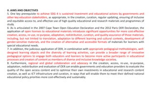 II. AIMS AND OBJECTIVES
5. One key prerequisite to achieve SDG 4 is sustained investment and educational actions by governments and
other key education stakeholders, as appropriate, in the creation, curation, regular updating, ensuring of inclusive
and equitable access to, and effective use of high quality educational and research materials and programmes of
study.
6. As is articulated in the 2007 Cape Town Open Education Declaration and the 2012 Paris OER Declaration, the
application of open licenses to educational materials introduces significant opportunities for more cost-effective
creation, access, re-use, re-purpose, adaptation, redistribution, curation, and quality assurance of those materials,
including, but not limited to translation, adaptation to different learning and cultural contexts, development of
gender-sensitive materials, and the creation of alternative and accessible formats of materials for learners with
special educational needs.
7. In addition, the judicious application of OER, in combination with appropriate pedagogical methodologies, well-
designed learning objects and the diversity of learning activities, can provide a broader range of innovative
pedagogical options to engage both educators and learners to become more active participants in educational
processes and creators of content as members of diverse and inclusive knowledge societies.
8. Furthermore, regional and global collaboration and advocacy in the creation, access, re-use, re-purpose,
adaptation, redistribution and evaluation of OER can enable governments and education providers to evaluate the
quality of the open access content and to optimise their own investments in educational and research content
creation, as well as ICT infrastructure and curation, in ways that will enable them to meet their defined national
educational policy priorities more cost-effectively and sustainably.
 