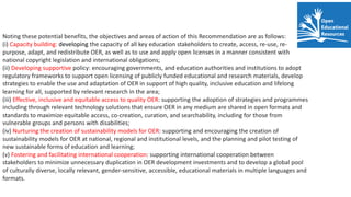 Noting these potential benefits, the objectives and areas of action of this Recommendation are as follows:
(i) Capacity building: developing the capacity of all key education stakeholders to create, access, re-use, re-
purpose, adapt, and redistribute OER, as well as to use and apply open licenses in a manner consistent with
national copyright legislation and international obligations;
(ii) Developing supportive policy: encouraging governments, and education authorities and institutions to adopt
regulatory frameworks to support open licensing of publicly funded educational and research materials, develop
strategies to enable the use and adaptation of OER in support of high quality, inclusive education and lifelong
learning for all, supported by relevant research in the area;
(iii) Effective, inclusive and equitable access to quality OER: supporting the adoption of strategies and programmes
including through relevant technology solutions that ensure OER in any medium are shared in open formats and
standards to maximize equitable access, co-creation, curation, and searchability, including for those from
vulnerable groups and persons with disabilities;
(iv) Nurturing the creation of sustainability models for OER: supporting and encouraging the creation of
sustainability models for OER at national, regional and institutional levels, and the planning and pilot testing of
new sustainable forms of education and learning;
(v) Fostering and facilitating international cooperation: supporting international cooperation between
stakeholders to minimize unnecessary duplication in OER development investments and to develop a global pool
of culturally diverse, locally relevant, gender-sensitive, accessible, educational materials in multiple languages and
formats.
 