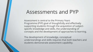 Assessment is central to the Primary Years
Programme (PYP) goal of thoughtfully and effectively
supporting students through the acquisition of subject-
specific knowledge and skills, the understanding of
concepts and the development of approaches to learning.
The development of knowledge, conceptual
understandings and skills requires that both teachers and
students demonstrate assessment capability.
Assessments and PYP
 