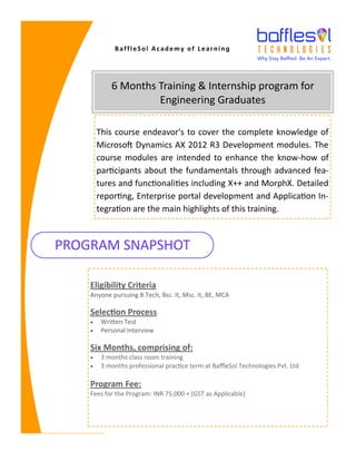 This course endeavor's to cover the complete knowledge of
Microsoft Dynamics AX 2012 R3 Development modules. The
course modules are intended to enhance the know-how of
participants about the fundamentals through advanced fea-
tures and functionalities including X++ and MorphX. Detailed
reporting, Enterprise portal development and Application In-
tegration are the main highlights of this training.
6 Months Training & Internship program for
Engineering Graduates
PROGRAM SNAPSHOT
Eligibility Criteria
Anyone pursuing B.Tech, Bsc. It, Msc. It, BE, MCA
Selection Process
• Written Test
• Personal Interview
Six Months, comprising of:
• 3 months class room training
• 3 months professional practice term at BaffleSol Technologies Pvt. Ltd
Program Fee:
Fees for the Program: INR 75,000 + (GST as Applicable)
BaffleSol Academy of Learning
 
