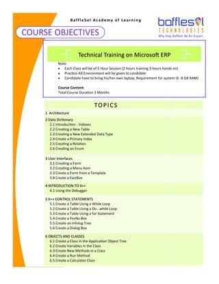COURSE OBJECTIVES
BaffleSol Academy of Learning
Note:
• Each Class will be of 5 Hour Session (2 hours training 3 hours hands on)
• Practice AX Environment will be given to candidate
• Candidate have to bring his/her own laptop, Requirement for system (6 -8 GB RAM)
Course Content:
Total Course Duration 3 Months
Technical Training on Microsoft ERP
TOPICS
1 Architecture
2 Data Dictionary
2.1 Introduction - Indexes
2.2 Creating a New Table
2.3 Creating a New Extended Data Type
2.4 Create a Primary Index
2.5 Creating a Relation
2.6 Creating an Enum
3 User Interfaces
3.1 Creating a Form
3.2 Creating a Menu Item
3.3 Create a Form from a Template
3.4 Create a FactBox
4 INTRODUCTION TO X++
4.1 Using the Debugger
5 X++ CONTROL STATEMENTS
5.1 Create a Table Using a While Loop
5.2 Create a Table Using a Do...while Loop
5.3 Create a Table Using a for Statement
5.4 Create a YesNo Box
5.5 Create an Infolog Tree
5.6 Create a Dialog Box
6 OBJECTS AND CLASSES
6.1 Create a Class in the Application Object Tree
6.2 Create Variables in the Class
6.3 Create New Methods in a Class
6.4 Create a Run Method
6.5 Create a Calculator Class
 
