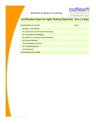 BaffleSol Academy of Learning
Certification Exam for Agile Testing (Optional) 2hrs (.5 day)
16 Introduction to Jira Tool Day 5
16.1 Epic ->User Stories
16.2 Story Points and Estimation Techniques
16.3 Traceability and Mapping
16.4 Maintain and Groom Product Backlogs
16.5 Project Planning
16.6 Managing User Stories
16.7 Test Management
16.8 Dashboard
17 Summarize and conclude
 