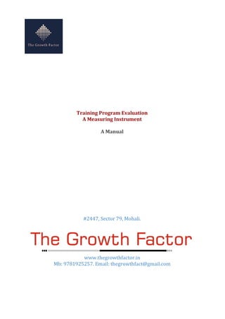 Training Program Evaluation
A Measuring Instrument
A Manual
#2447, Sector 79, Mohali.
www.thegrowthfactor.in
Mb: 9781925257. Email: thegrowthfact@gmail.com
 