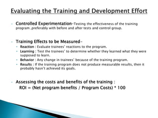 • Controlled Experimentation–Testing the effectiveness of the training
program ,preferably with before and after tests and control group.
• Training Effects to be Measured-
• Reaction : Evaluate trainees’ reactions to the program.
• Learning : Test the trainees’ to determine whether they learned what they were
supposed to learn.
• Behavior : Any change in trainees’ because of the training program.
• Results : If the training program does not produce measurable results, then it
probably hasn’t achieved its goals.
• Assessing the costs and benefits of the training :
ROI = (Net program benefits / Program Costs) * 100
 