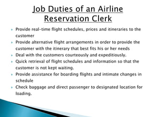  Provide real-time flight schedules, prices and itineraries to the
customer
 Provide alternative flight arrangements in order to provide the
customer with the itinerary that best fits his or her needs
 Deal with the customers courteously and expeditiously.
 Quick retrieval of flight schedules and information so that the
customer is not kept waiting.
 Provide assistance for boarding flights and intimate changes in
schedule
 Check baggage and direct passenger to designated location for
loading.
 