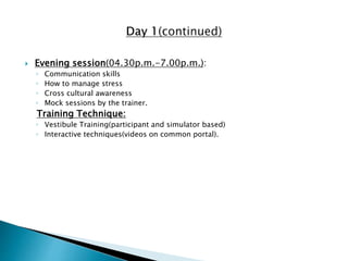 Evening session(04.30p.m.-7.00p.m.):
◦ Communication skills
◦ How to manage stress
◦ Cross cultural awareness
◦ Mock sessions by the trainer.
Training Technique:
◦ Vestibule Training(participant and simulator based)
◦ Interactive techniques(videos on common portal).
 