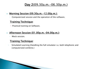 Day 2(09.30a.m.-06.30p.m.)
 Morning Session (09.30a.m.-12.00p.m.):
◦ Computerized session and the operation of the software.
Training Technique:
 Practical training on Software.
 Afternoon Session (01.00p.m.-04.00p.m.):
◦ Mock session.
Training Technique:
◦ Simulated Learning (Handling the full simulator i.e. both telephonic and
computerized combine.)
 